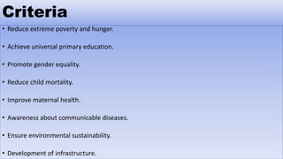 Criteria
• Reduce extreme poverty and hunger.
• Achieve universal primary education.
• Promote gender equality.
• Reduce child mortality.
• Improve maternal health.
• Awareness about communicable diseases.
• Ensure environmental sustainability.
• Development of infrastructure.
 