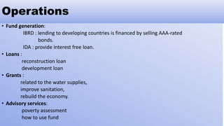 Operations
• Fund generation:
IBRD : lending to developing countries is financed by selling AAA-rated
bonds.
IDA : provide interest free loan.
• Loans :
reconstruction loan
development loan
• Grants :
related to the water supplies,
improve sanitation,
rebuild the economy.
• Advisory services:
poverty assessment
how to use fund
 