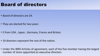 Board of directors
• Board of directors are 24.
• They are elected for two years
• 5 from USA , Japan , Germany ,France and Britain.
• 19 directors represent the rest of the nation.
• Under the IBRD Articles of agreement, each of the five member having the largest
number of share appointed an executive directors
 