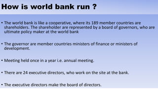 How is world bank run ?
• The world bank is like a cooperative, where its 189 member countries are
shareholders. The shareholder are represented by a board of governors, who are
ultimate policy maker at the world bank
• The governor are member countries ministers of finance or ministers of
development.
• Meeting held once in a year i.e. annual meeting.
• There are 24 executive directors, who work on the site at the bank.
• The executive directors make the board of directors.
 