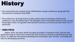 History
• The world bank was created at the 1944 Bretton woods conference along with the
international monetary fund (IMF).
• The conference, formally known as the united nations monetary and financial
conference, was the gathering of 730 delegates from all 44 allied nations at the mount
Washington hotel ,to regulate international monetary and financial order after the 2nd
world war.
• 1944-1974:
before 1974, the loans which has been provided is relatively small. And the loan
application had to meet strict criteria.the first country to receive a world bank loan was
france. In 1960 the international development association was formed , providing soft
loans to developing countries.
 