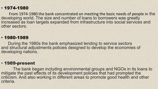• 1974-1980
From 1974-1980 the bank concentrated on meeting the basic needs of people in the
developing world. The size and number of loans to borrowers was greatly
increased as loan targets expanded from infrastructure into social services and
other sectors.
• 1980-1989
During the 1980s the bank emphasized lending to service sectors
and structural adjustments policies designed to develop the economies of
developing nations.
• 1989-present
The bank began including environmental groups and NGOs in its loans to
mitigate the past effects of its development policies that had prompted the
criticism. And also working in different areas to promote good health and other
criteria.
 