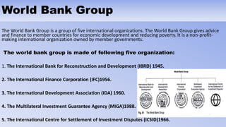 World Bank Group
The World Bank Group is a group of five international organizations. The World Bank Group gives advice
and finance to member countries for economic development and reducing poverty. It is a non-profit-
making international organization owned by member governments.
The world bank group is made of following five organization:
1. The International Bank for Reconstruction and Development (IBRD) 1945.
2. The International Finance Corporation (IFC)1956.
3. The International Development Association (IDA) 1960.
4. The Multilateral Investment Guarantee Agency (MIGA)1988.
5. The International Centre for Settlement of Investment Disputes (ICSID)1966.
 