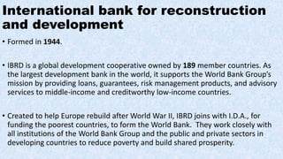 International bank for reconstruction
and development
• Formed in 1944.
• IBRD is a global development cooperative owned by 189 member countries. As
the largest development bank in the world, it supports the World Bank Group’s
mission by providing loans, guarantees, risk management products, and advisory
services to middle-income and creditworthy low-income countries.
• Created to help Europe rebuild after World War II, IBRD joins with I.D.A., for
funding the poorest countries, to form the World Bank. They work closely with
all institutions of the World Bank Group and the public and private sectors in
developing countries to reduce poverty and build shared prosperity.
 