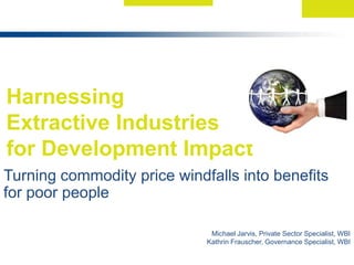 Harnessing  Extractive Industries  for Development Impact  Turning commodity price windfalls into benefits for poor people  Michael Jarvis, Private Sector Specialist, WBI Kathrin Frauscher, Governance Specialist, WBI  