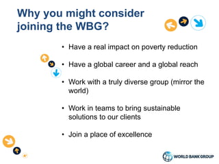 Why you might consider
joining the WBG?
• Have a real impact on poverty reduction
• Have a global career and a global reach
• Work with a truly diverse group (mirror the
world)
• Work in teams to bring sustainable
solutions to our clients
• Join a place of excellence
 