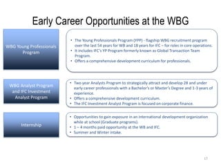 17
Early Career Opportunities at the WBG
WBG Young Professionals
Program
WBG Analyst Program
and IFC Investment
Analyst Program
Internship
• The Young Professionals Program (YPP) - flagship WBG recruitment program
over the last 54 years for WB and 18 years for IFC – for roles in core operations.
• It includes IFC’s YP Program formerly known as Global Transaction Team
Program.
• Offers a comprehensive development curriculum for professionals.
• Two year Analysts Program to strategically attract and develop 28 and under
early career professionals with a Bachelor’s or Master’s Degree and 1-3 years of
experience.
• Offers a comprehensive development curriculum.
• The IFC Investment Analyst Program is focused on corporate finance.
• Opportunities to gain exposure in an international development organization
while at school (Graduate programs).
• 1 – 4 months paid opportunity at the WB and IFC.
• Summer and Winter intake.
 