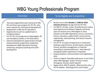 18
WBG Young Professionals Program
Overview To be Eligible and Competitive
• Be born on or after October 1, 1986 for 2019
Selection Process) (no age limit for IFC YPs)
• For WB YP: at least, 3 years of professional or policy
level experience for Master’s Degrees and three
years of research into a PhD degree in areas
relevant to the WB’s Operations such as: economics,
finance, education, public health, social sciences,
engineering, urban planning, and natural resource
management.
• For IFC YP: 3-5 years of experience in investment
banking, project finance, private equity, corporate
finance, portfolio management, or financial
consulting in investment/finance. International/
emerging markets experience is important.
• Strong analytical, communications and negotiations
skills
• Fluent in English; Desirable proficiency in one of the
other WB languages: Arabic, Chinese, French,
Portuguese, Russian and/or Spanish
• Apply online: WB YP website –Mid-June thru July +
IFC YP website --Mid-August thru End of Sept.
• Two-year program(five-year contract) for WB
YPs and three-year program for IFC YPs, who
have a passion for international development
• Assignments in WB and IFC operations
• Opportunity to work on a global basis in
multiple locations
• For IFC YPs, first assignment in Washington, DC
and mandatory rotation in IFC field offices.
• Extensive development opportunities through
rotations/stretch assignments, leadership
development, WBG operational training,
mentoring, and group coaching and career
development
 