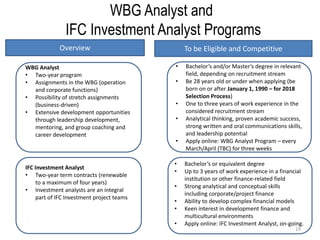 19
WBG Analyst and
IFC Investment Analyst Programs
• Bachelor’s and/or Master’s degree in relevant
field, depending on recruitment stream
• Be 28 years old or under when applying (be
born on or after January 1, 1990 – for 2018
Selection Process)
• One to three years of work experience in the
considered recruitment stream
• Analytical thinking, proven academic success,
strong written and oral communications skills,
and leadership potential
• Apply online: WBG Analyst Program – every
March/April (TBC) for three weeks
WBG Analyst
• Two-year program
• Assignments in the WBG (operation
and corporate functions)
• Possibility of stretch assignments
(business-driven)
• Extensive development opportunities
through leadership development,
mentoring, and group coaching and
career development
IFC Investment Analyst
• Two-year term contracts (renewable
to a maximum of four years)
• Investment analysts are an integral
part of IFC Investment project teams
• Bachelor’s or equivalent degree
• Up to 3 years of work experience in a financial
institution or other finance-related field
• Strong analytical and conceptual skills
including corporate/project finance
• Ability to develop complex financial models
• Keen interest in development finance and
multicultural environments
• Apply online: IFC Investment Analyst, on-going.
Overview To be Eligible and Competitive
 