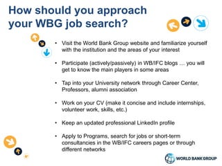 How should you approach
your WBG job search?
• Visit the World Bank Group website and familiarize yourself
with the institution and the areas of your interest
• Participate (actively/passively) in WB/IFC blogs … you will
get to know the main players in some areas
• Tap into your University network through Career Center,
Professors, alumni association
• Work on your CV (make it concise and include internships,
volunteer work, skills, etc.)
• Keep an updated professional LinkedIn profile
• Apply to Programs, search for jobs or short-term
consultancies in the WB/IFC careers pages or through
different networks
 