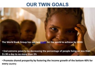OUR TWIN GOALS
• End extreme poverty by decreasing the percentage of people living on less than
$1.90 a day to no more than 3%
• Promote shared prosperity by fostering the income growth of the bottom 40% for
every country
The World Bank Group has set two goals for the world to achieve by 2030:
 
