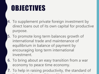 OBJECTIVES
4. To supplement private foreign investment by
direct loans out of its own capital for productive
purpose.
5. To promote long term balances growth of
international trade and maintenance of
equilibrium in balance of payment by
encouraging long term international
investment.
6. To bring about an easy transition from a war
economy to peace time economy.
7. To help in raising productivity, the standard of
 