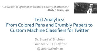 Text Analytics:
From Colored Pens and Crumbly Papers to
Custom Machine Classifiers forTwitter
Dr. StuartW. Shulman
Founder & CEO,Texifter
@stuartwshulman
“…a wealth of information creates a poverty of attention.”
- Herbert Simon, 1971
 