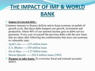 THE IMPACT OF IMF & WORLD 
BANK 
 Impact of external debt : 
Common measure to finance deficits and to keep economy on pedals of 
growth cycle. But these debts hampers our growth, investment and 
production. About 40% of our national income goes to debts service 
payments. Every year we payoff the previous debts with the new loans 
that are taken after following the conditionality that leave our economy 
to vulnerable state. 
- Ayub’s era--------125 million loans 
- Z.A. Bhutto------330 million loans 
- Zia ul Haq--------1.27 billion loans 
- Moeen Qureshi ------265.4 million loans (1993) 
 Purpose to take loans: To overcome fiscal and external accounts 
deficit. 
 