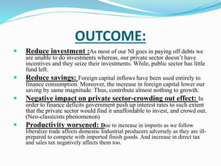 OUTCOME: 
 Reduce investment :As most of our NI goes in paying off debts we 
are unable to do investments whereas, our private sector doesn’t have 
incentives and they seize their investments. While, public sector has little 
fund left. 
 Reduce savings: Foreign capital inflows have been used entirely to 
finance consumption. Moreover, the increase in foreign capital lower our 
saving by same magnitude. Thus, contribute almost nothing to growth. 
 Negative impact on private sector-crowding out effect: In 
order to finance deficits government push up interest rates to such extent 
that the private sector would find it unaffordable to invest, and crowd out. 
(Neo-classicists phenomenon) 
 Productivity worsened: Due to increase in imports as we follow 
liberalize trade affects domestic Industrial producers adversely as they are ill-prepared 
to compete with imported finish goods. And increase in direct tax 
and sales tax negatively affects them too. 
 