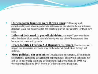  Our economic frontiers were thrown open: Following such 
conditionality and allowing others to intervene in our state to be our ultimate 
deciders leave our borders open for others to play in our country for their own 
sake. 
• Inflow of debt used to pay off old debts: we payoff previous debts 
with the debts taken newly. And ultimately we see pile of interest rate that 
hamper our economic growth. 
• Dependability ( Foreign Aid Dependent Regime): Due to excessive 
import our industries were one way or the other dependent on foreign aid 
inflows. 
• More political, not economic: Devaluation of currency, lifting trade 
restrictions, curtailing government expenditures, dissolving subsides etc 
left us in miserable state and acting upon such conditions in 1988 we 
were granted loan by IMF. More of others interest than ours. 
 