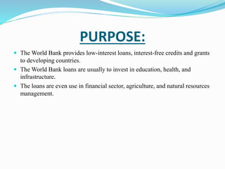 PURPOSE: 
 The World Bank provides low-interest loans, interest-free credits and grants 
to developing countries. 
 The World Bank loans are usually to invest in education, health, and 
infrastructure. 
 The loans are even use in financial sector, agriculture, and natural resources 
management. 
 