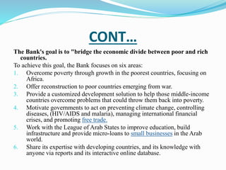 CONT… 
The Bank's goal is to "bridge the economic divide between poor and rich 
countries. 
To achieve this goal, the Bank focuses on six areas: 
1. Overcome poverty through growth in the poorest countries, focusing on 
Africa. 
2. Offer reconstruction to poor countries emerging from war. 
3. Provide a customized development solution to help those middle-income 
countries overcome problems that could throw them back into poverty. 
4. Motivate governments to act on preventing climate change, controlling 
diseases, (HIV/AIDS and malaria), managing international financial 
crises, and promoting free trade. 
5. Work with the League of Arab States to improve education, build 
infrastructure and provide micro-loans to small businesses in the Arab 
world. 
6. Share its expertise with developing countries, and its knowledge with 
anyone via reports and its interactive online database. 
 