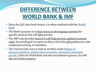 DIFFERENCE BETWEEN 
WORLD BANK & IMF 
 Since the IMF does lend money, it is often confused with theWorld 
Bank 
 The Bank's purpose is to lend money to developing countries for 
specific projects that will fight poverty. 
 The IMF only provides loans if it will help prevent a global economic 
crisis. Its overall goal is to prevent these crises through guidance to, and 
cooperation among, its members. 
 The Fund provides loans to help its members tackle balance of 
payments problems, stabilize their economies, and restore sustainable 
growth. Unlike the World Bank and other development agencies, the IMF 
does not finance projects. 
 