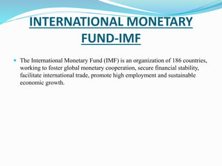 INTERNATIONAL MONETARY 
FUND-IMF 
 The International Monetary Fund (IMF) is an organization of 186 countries, 
working to foster global monetary cooperation, secure financial stability, 
facilitate international trade, promote high employment and sustainable 
economic growth. 
 