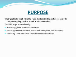 PURPOSE 
Their goal is to work with the Fund to stabilize the global economy by 
cooperating in practices which achieve that aim. 
The IMF helps its members by: 
 Surveying global economic conditions. 
 Advising member countries on methods to improve their economy. 
 Providing short-term loans to avoid currency instability. 
 