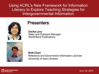 Using ACRL's New Framework for Information
Literacy to Explore Teaching Strategies for
Intergovernmental Information
Presenters:Presenters:
Devika Levy
Sales and Outreach Manager
World Bank Publications
Brett Cloyd
Reference and Government Information Librarian
University of Iowa Libraries
June 10, 2015
 