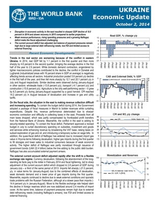 UKRAINE Economic Update October 2, 2014 
 Disruption in economic activity in the east resulted in sharper GDP decline of -8.0 percent in 2014 and slower recovery in 2015 compared to earlier projections 
 Weak revenue performance, rising spending pressures and a growing Naftogaz deficit make the fiscal adjustment challenging 
 The current account deficit has adjusted, but balance of payment pressures remain high due to large external debt refinancing needs, low FDI and limited access to external financing Recent Economic Developments 
Trends in the real sector are worsening because of the conflict in eastern Ukraine. In 2014, real GDP fell by 1.1 percent in the first quarter and then more sharply by 4.6 percent in the second quarter, bringing the average decline in the first half of the year to 2.9 percent. While domestic demand contraction, engendered by tighter macroeconomic policies contributed to the decline, the conflict in Donetsk and Lughansk (industrialized areas with 16 percent share in GDP on average) is negatively affecting trends across all sectors. Industrial production posted 5.8 percent y/y decline in the first half of the year, and then fell more sharply by 12.1 and 20.1 percent y/y in July and August respectively. Similar declines were observed during January-August in other sectors: wholesale trade (-13.8 percent y/y), transport (-4.1 percent y/y) and construction (-15.6 percent y/y). Agriculture is the only well-performing sector – it grew by 6.3 percent y/y during January-August supported by a good harvest. CPI reached 14.2 percent y/y in August because of devaluation and increase in gas and utility tariffs. 
On the fiscal side, the situation in the east is making revenue collection difficult and increasing spending. To contain the budget deficit during 2014, the Government adopted a package of fiscal measures in March to bolster revenues while curtailing expenditures. Despite this, revenue performance deteriorated due to sharper economic contraction and difficulty in collecting taxes in the east. Proceeds from all main taxes dropped, which was partly compensated by frontloaded profit transfers from the National Bank of Ukraine. Meanwhile, the conflict in the east is adding to security-related spending. To contain the fiscal deficit, Parliament approved a revised budget in July to curtail discretionary spending on subsidies, investment and goods and services while enhancing revenue by broadening the VAT base, raising taxes on subsoil exploration of gas and oil, and introducing a temporary surtax on wage bills. In addition, the quasi-fiscal deficit of Naftogaz has widened due to increased import gas value in Hryvnia terms following devaluation, higher gas imports during the first quarter to fill storages and lower sales to industrial consumers because of weak economic activity. The higher deficit of Naftogaz was partly monetized through issuance of government bonds (UAH 22.4 billion) below the line adding to the public debt burden. Naftogaz has also accumulated external payment arrears. 
The external current account deficit adjusted rapidly after the shift to a flexible exchange rate regime. Currency devaluation, following the abandonment of the long- standing de facto peg to the dollar in February 2014 and fiscal tightening, led to sharp adjustment of the current account deficit which dropped to 2.8 percent of GDP during January-July – a third of the same period of 2013. Imports fell sharply (-21.5 percent, y/y, in value terms for January-August) due to the combined effects of devaluation, weak domestic demand and a lower price of gas imports during the first quarter. Meanwhile, exports continued to decline due to weak external conditions and sporadic trade problems with the Russian Federation, although at a slower pace than imports (- 14.4 percent y/y in January-August). Move to the flexible exchange rate helped stem the decline in foreign reserves which are now stabilized around 2.4 months of import cover. At the same time, balance of payment pressures remain high due to external debt refinancing needs (including Naftogaz’s arrears), low FDI and limited access to external financing. 
 