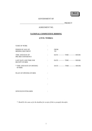 i
GOVERNMENT OF
PROJECT
AGREEMENT NO.
NATIONAL COMPETITIVE BIDDING
(CIVIL WORKS)
NAME OF WORK :
PERIOD OF SALE OF : FROM
BIDDING DOCUMENT TO
TIME AND DATE OF : DATE ———— TIME ———— HOURS
PRE-BID CONFERENCE
LAST DATE AND TIME FOR : DATE ———— TIME ———— HOURS
RECEIPT OF BIDS
* TIME AND DATE OF OPENING : DATE ———— TIME ———— HOURS
OF BIDS
PLACE OF OPENING OF BIDS :
:
:
OFFICER INVITING BIDS :
* Should be the same as for the deadline for receipt of bids or promptly thereafter.
W-2
 