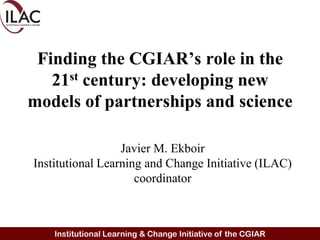 Finding the CGIAR’s role in the 21st century: developing new models of partnerships and science Javier M. Ekboir Institutional Learning and Change Initiative (ILAC) coordinator 