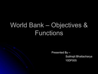World Bank – Objectives & Functions Presented By –  Subhajit Bhattacharya 10DF005 