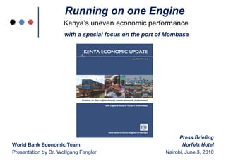 Running on one Engine
                     Kenya’s uneven economic performance
                      with a special focus on the port of Mombasa




                                                               Press Briefing
World Bank Economic Team                                        Norfolk Hotel
Presentation by Dr. Wolfgang Fengler                     Nairobi, June 3, 2010
 