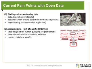 Current Pain Points with Open Data
(1)	
  	
  Finding	
  and	
  understanding	
  data	
  
•  data	
  descrip.on	
  (metadata)	
  	
  
•  documenta.on	
  around	
  collec.on	
  method	
  and	
  process	
  	
  
•  data	
  cleaning	
  process	
  used	
  (if	
  applicable)	
  
(2)	
  Accessing	
  data	
  –	
  lack	
  of	
  a	
  uniﬁed	
  interface	
  
•  sites	
  designed	
  for	
  human	
  querying	
  are	
  problema.c	
  	
  
•  data	
  format	
  inconsistent	
  across	
  websites	
  
•  tapes	
  vs	
  database	
  vs	
  APIs	
  
	
  
2014 The Climate Corporation. All Rights Reserved.
 