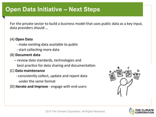 Open Data Initiative – Next Steps
	
  
For	
  the	
  private	
  sector	
  to	
  build	
  a	
  business	
  model	
  that	
  uses	
  public	
  data	
  as	
  a	
  key	
  input,	
  
data	
  providers	
  should	
  …	
  	
  
(A)	
  Open	
  Data	
  	
  	
  
-­‐	
  make	
  exis.ng	
  data	
  available	
  to	
  public	
  	
  
-­‐	
  start	
  collec.ng	
  more	
  data	
  	
  
(B)	
  Document	
  data	
  
	
  	
  	
  	
  	
  –	
  review	
  data	
  standards,	
  technologies	
  and	
  	
  
	
  	
  	
  	
  	
  	
  	
  	
  best	
  prac.ce	
  for	
  data	
  sharing	
  and	
  documenta.on	
  
(C)	
  Data	
  maintenance	
  
	
  	
  	
  	
  	
  	
  	
  -­‐	
  consistently	
  collect,	
  update	
  and	
  report	
  data	
  
	
  	
  	
  	
  	
  	
  	
  	
  	
  	
  under	
  the	
  same	
  format	
  
(D)	
  Iterate	
  and	
  Improve	
  -­‐	
  engage	
  with	
  end	
  users	
  	
  
	
  	
  	
  	
  	
  	
  
2014 The Climate Corporation. All Rights Reserved.
 