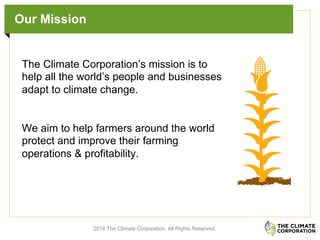 Our Mission
	
  
	
  
2014 The Climate Corporation. All Rights Reserved.
The Climate Corporation’s mission is to
help all the world’s people and businesses
adapt to climate change.
We aim to help farmers around the world
protect and improve their farming
operations & profitability.
 