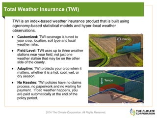 Total Weather Insurance (TWI)
2014 The Climate Corporation. All Rights Reserved.
●  Customized: TWI coverage is tuned to
your crop, location, soil type and local
weather risks.
●  Field Level: TWI uses up to three weather
stations near your field, not just one
weather station that may be on the other
side of the county.
●  Adaptive: TWI protects your crop when it
matters, whether it is a hot, cool, wet, or
dry season.
●  No Hassles: TWI policies have no claims
process, no paperwork and no waiting for
payment. If bad weather happens, you
are paid automatically at the end of the
policy period.
TWI is an index-based weather insurance product that is built using
agronomy-based statistical models and hyper-local weather
observations.
 