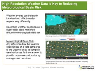 High-Resolution Weather Data is Key to Reducing
Meteorological Basis Risk
2014 The Climate Corporation. All Rights Reserved.
Weather events can be highly
localized and affect nearby
regions very differently
Recording weather conditions at a
hyper-local scale matters to
reduce meteorological basis risk
Meteorological Basis Risk
Any difference btw the weather
experienced at a field compared
to the weather used to compute
weather losses for insurance or to
provide recommendations for ag
management decisions
Example:	
  precipita.on	
  on	
  Feb	
  10,	
  2014,	
  in	
  Southern	
  IN	
  	
  
Example:	
  gridded	
  temperature	
  data	
  tracked	
  in	
  4	
  x	
  4	
  km	
  resolu.on	
  during	
  May	
  
2012	
  in	
  Northern	
  IA	
  
 