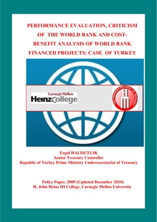 i



   PERFORMANCE EVALUATION, CRITICISM
         OF THE WORLD BANK AND COST-
       BENEFIT ANALYSIS OF WORLD BANK
    FINANCED PROJECTS: CASE OF TURKEY




                     Ergul HALISCELIK
                  Senior Treasury Controller
Republic of Turkey Prime Ministry Undersecretariat of Treasury



            Policy Paper, 2009 (Updated December 2010)
       H. John Heinz III College, Carnegie Mellon University
 