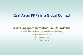 East Asian PPPs in a Global Context
Asia-Singapore Infrastructure Roundtable
Cledan Mandri-Perrott, Lead Financial Officer,
Infrastructure Policy
Singapore Hub
The World Bank
 