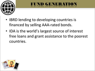 IBRD lending to developing countries is financed by selling AAA-rated bonds. IDA is the world’s largest source of interest free loans and grant assistance to the poorest countries. 