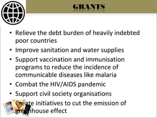 Relieve the debt burden of heavily indebted poor countries Improve sanitation and water supplies Support vaccination and immunisation programs to reduce the incidence of communicable diseases like malaria Combat the HIV/AIDS pandemic Support civil society organisations Create initiatives to cut the emission of greenhouse effect 
