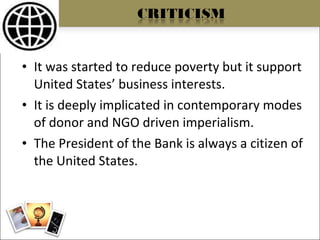 It was started to reduce poverty but it support United States’ business interests. It is deeply implicated in contemporary modes of donor and NGO driven imperialism. The President of the Bank is always a citizen of the United States. 