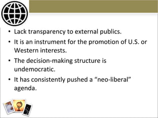 Lack transparency to external publics. It is an instrument for the promotion of U.S. or Western interests. The decision-making structure is undemocratic. It has consistently pushed a “neo-liberal” agenda. 