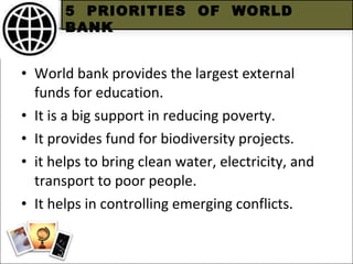 World bank provides the largest external funds for education. It is a big support in reducing poverty. It provides fund for biodiversity projects. it helps to bring clean water, electricity, and transport to poor people. It helps in controlling emerging conflicts. 5  PRIORITIES  OF  WORLD  BANK 