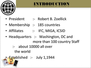 President  :-  Robert B. Zoellick Membership  :-  185 countries Affiliates  :-  IFC, MIGA, ICSID Headquarters  :-  Washington, DC and  more than 100 country Staff  :-  about 10000 all over  the world Established  :-  July 1,1944 