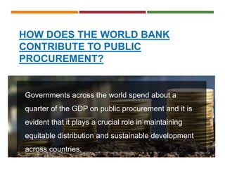 HOW DOES THE WORLD BANK
CONTRIBUTE TO PUBLIC
PROCUREMENT?
Governments across the world spend about a
quarter of the GDP on public procurement and it is
evident that it plays a crucial role in maintaining
equitable distribution and sustainable development
across countries.
 