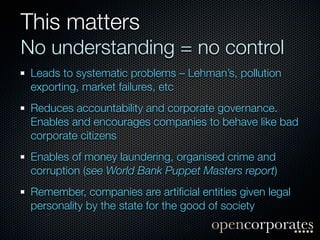 This matters
No understanding = no control
 Leads to systematic problems – Lehman’s, pollution
 exporting, market failures, etc
 Reduces accountability and corporate governance.
 Enables and encourages companies to behave like bad
 corporate citizens
 Enables of money laundering, organised crime and
 corruption (see World Bank Puppet Masters report)
 Remember, companies are artiﬁcial entities given legal
 personality by the state for the good of society
 