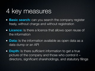 4 key measures
Basic search: can you search the company register
freely, without charge and without registration
Licence: Is there a licence that allows open reuse of
the information
Data: Is the information available as open data as a
data dump or an API
Depth: Is there sufﬁcient information to get a true
picture of the company and those who control it –
directors, signiﬁcant shareholdings, and statutory ﬁlings
 