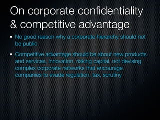 On corporate conﬁdentiality
& competitive advantage
 No good reason why a corporate hierarchy should not
 be public
 Competitive advantage should be about new products
 and services, innovation, risking capital, not devising
 complex corporate networks that encourage
 companies to evade regulation, tax, scrutiny
 