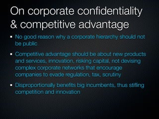 On corporate conﬁdentiality
& competitive advantage
 No good reason why a corporate hierarchy should not
 be public
 Competitive advantage should be about new products
 and services, innovation, risking capital, not devising
 complex corporate networks that encourage
 companies to evade regulation, tax, scrutiny
 Disproportionally beneﬁts big incumbents, thus stiﬂing
 competition and innovation
 