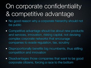 On corporate conﬁdentiality
& competitive advantage
 No good reason why a corporate hierarchy should not
 be public
 Competitive advantage should be about new products
 and services, innovation, risking capital, not devising
 complex corporate networks that encourage
 companies to evade regulation, tax, scrutiny
 Disproportionally beneﬁts big incumbents, thus stiﬂing
 competition and innovation
 Disadvantages those companies that want to be good
 corporate citizens, forcing a race to the bottom
 
